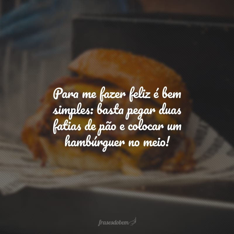 Para me fazer feliz é bem simples: basta pegar duas fatias de pão e colocar um hambúrguer no meio!