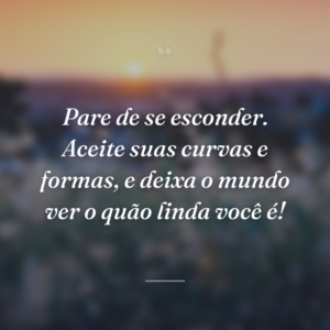 Pare de se esconder. Aceite suas curvas e formas, e deixa o mundo ver o quão linda você é!