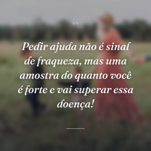 Pedir ajuda não é sinal de fraqueza, mas uma amostra do quanto você é forte e vai superar essa doença!