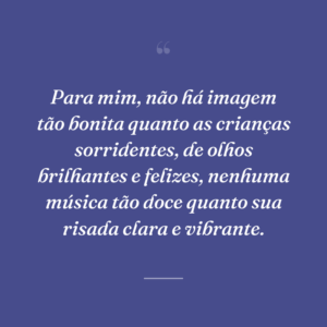 Para mim, não há imagem tão bonita quanto as crianças sorridentes, de olhos brilhantes e felizes, nenhuma música tão doce quanto sua risada clara e vibrante.