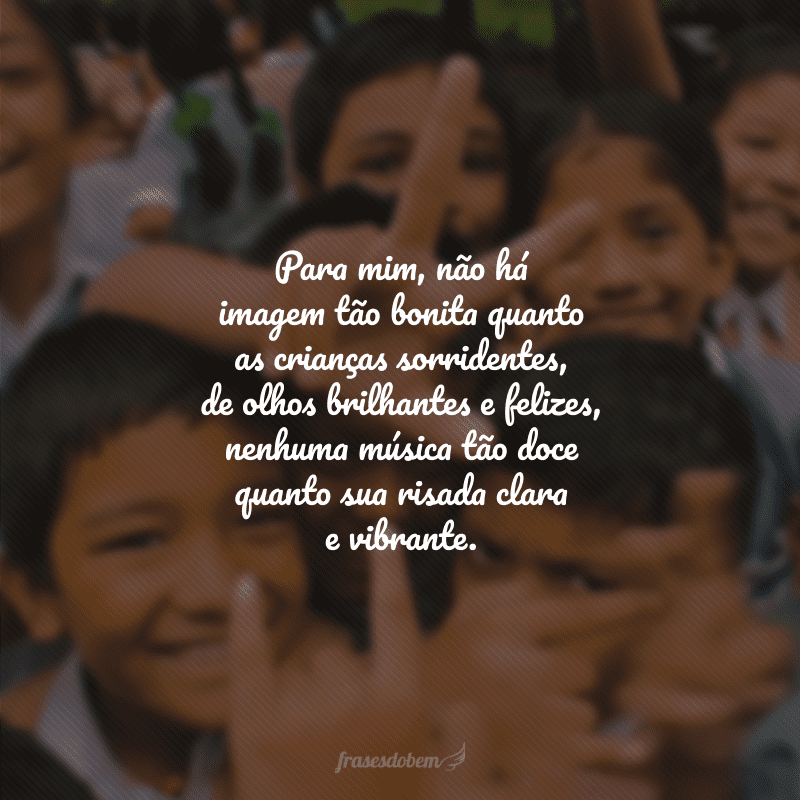 Para mim, não há imagem tão bonita quanto as crianças sorridentes, de olhos brilhantes e felizes, nenhuma música tão doce quanto sua risada clara e vibrante.