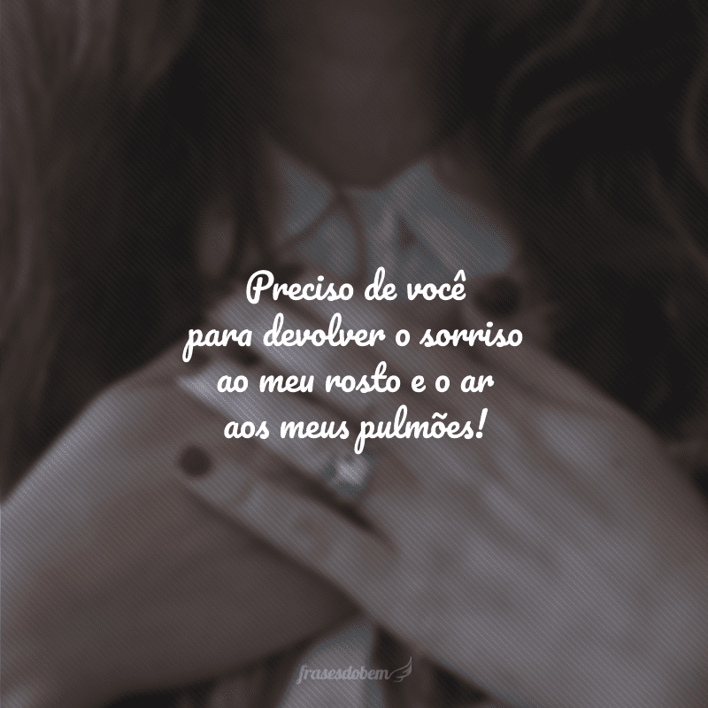 Preciso de você para devolver o sorriso ao meu rosto e o ar aos meus pulmões!