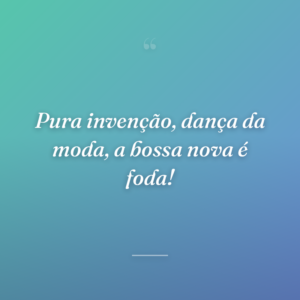 Pura invenção, dança da moda, a bossa nova é foda!