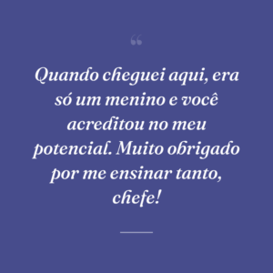 Quando cheguei aqui, era só um menino e você acreditou no meu potencial. Muito obrigado por me ensinar tanto, chefe!