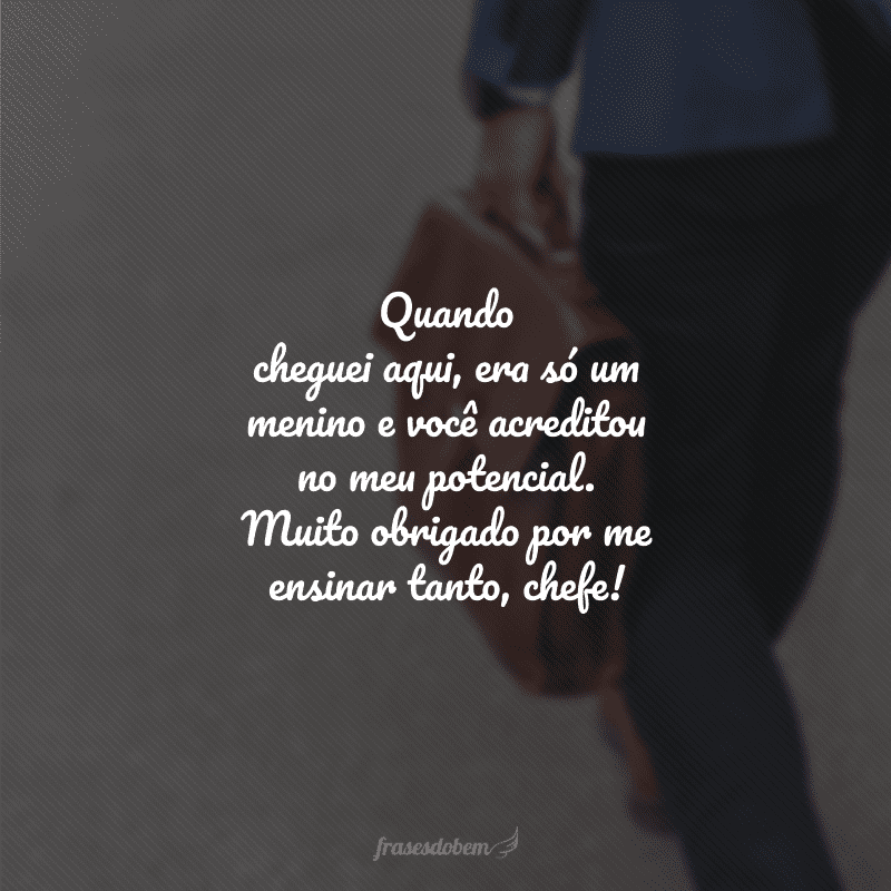 Quando cheguei aqui, era só um menino e você acreditou no meu potencial. Muito obrigado por me ensinar tanto, chefe!