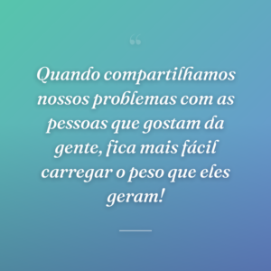 Quando compartilhamos nossos problemas com as pessoas que gostam da gente, fica mais fácil carregar o peso que eles geram!