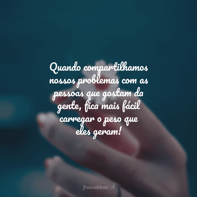 Quando compartilhamos nossos problemas com as pessoas que gostam da gente, fica mais fácil carregar o peso que eles geram!