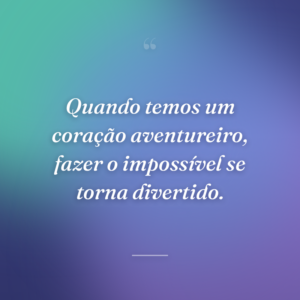 Quando temos um coração aventureiro, fazer o impossível se torna divertido.