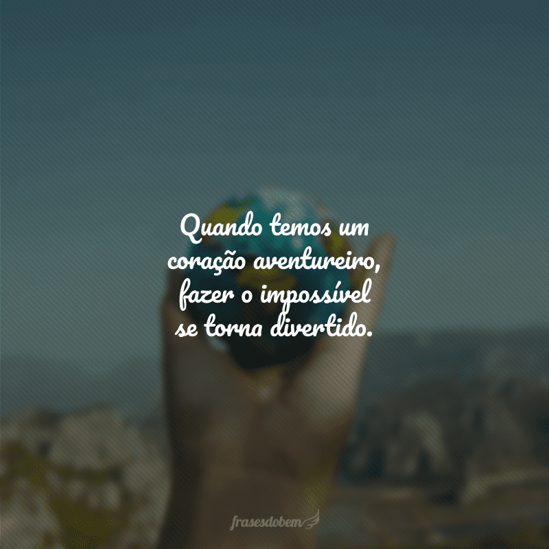 Quando temos um coração aventureiro, fazer o impossível se torna divertido.