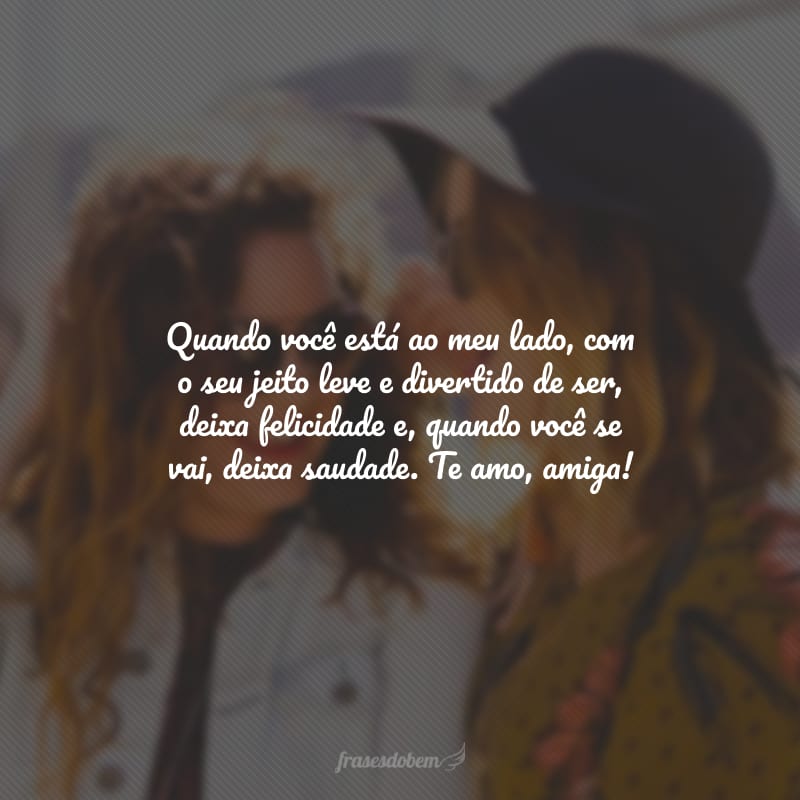 Quando você está ao meu lado, com o seu jeito leve e divertido de ser, deixa felicidade e, quando você se vai, deixa saudade. Te amo, amiga!