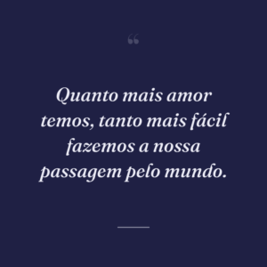 Quanto mais amor temos, tanto mais fácil fazemos a nossa passagem pelo mundo.