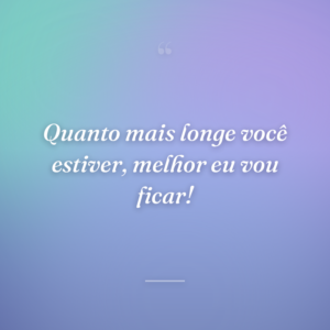 Quanto mais longe você estiver, melhor eu vou ficar!