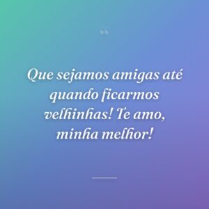 Que sejamos amigas até quando ficarmos velhinhas! Te amo, minha melhor!