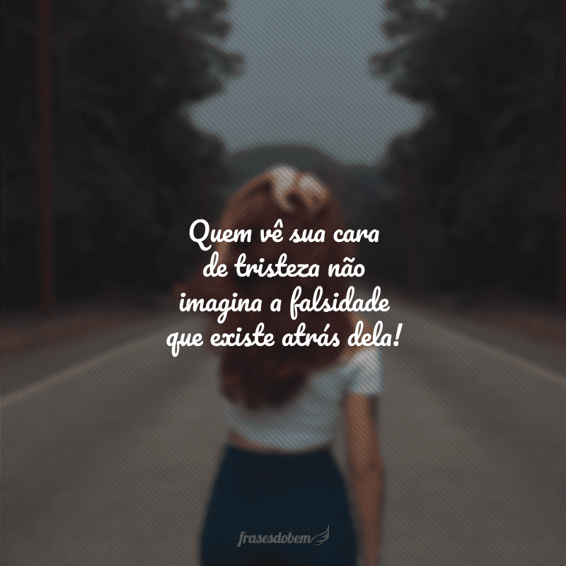 Quem vê sua cara de tristeza não imagina a falsidade que existe atrás dela!