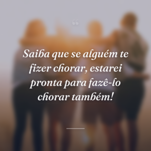 Saiba que se alguém te fizer chorar, estarei pronta para fazê-lo chorar também!