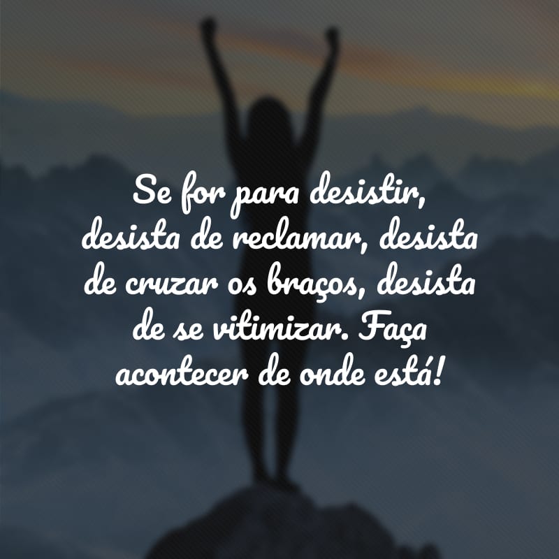 Se for para desistir, desista de reclamar, desista de cruzar os braços, desista de se vitimizar. Faça acontecer de onde está!