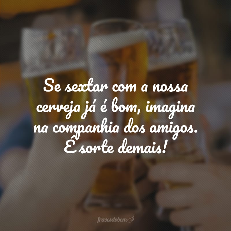 Se sextar com a nossa cerveja já é bom, imagina na companhia dos amigos. É sorte demais!