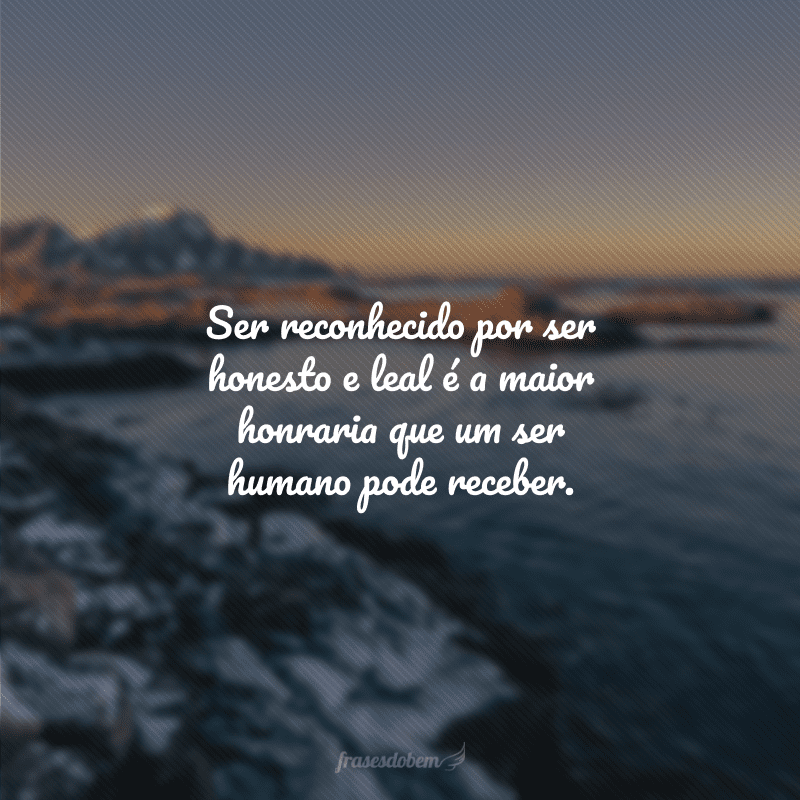 Ser reconhecido por ser honesto e leal é a maior honraria que um ser humano pode receber.