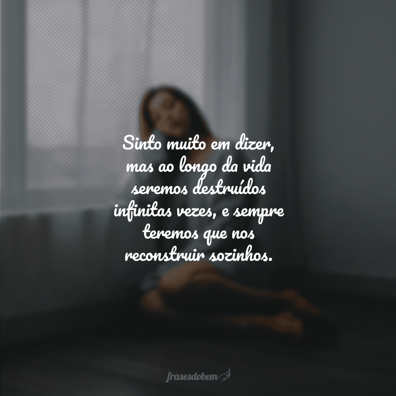 Sinto muito em dizer, mas ao longo da vida seremos destruídos infinitas vezes, e sempre teremos que nos reconstruir sozinhos. 