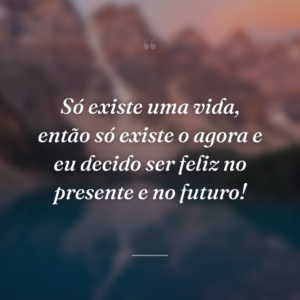 Só existe uma vida, então só existe o agora e eu decido ser feliz no presente e no futuro!