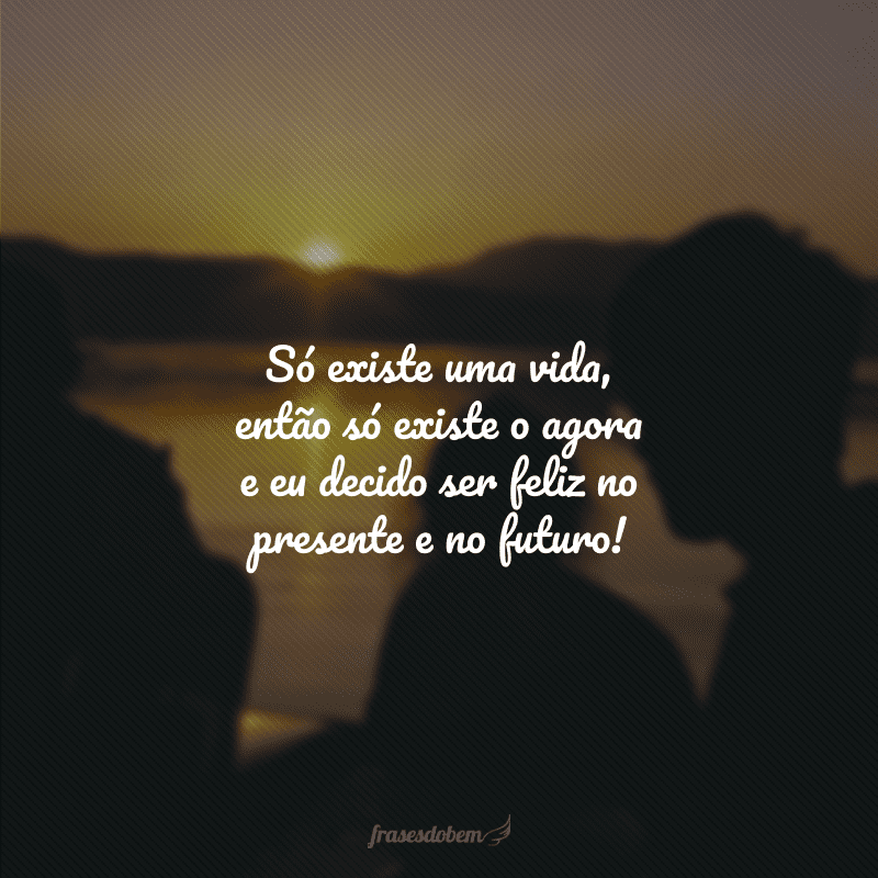 Só existe uma vida, então só existe o agora e eu decido ser feliz no presente e no futuro!