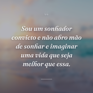 Sou um sonhador convicto e não abro mão de sonhar e imaginar uma vida que seja melhor que essa.