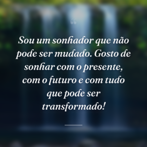 Sou um sonhador que não pode ser mudado. Gosto de sonhar com o presente, com o futuro e com tudo que pode ser transformado!