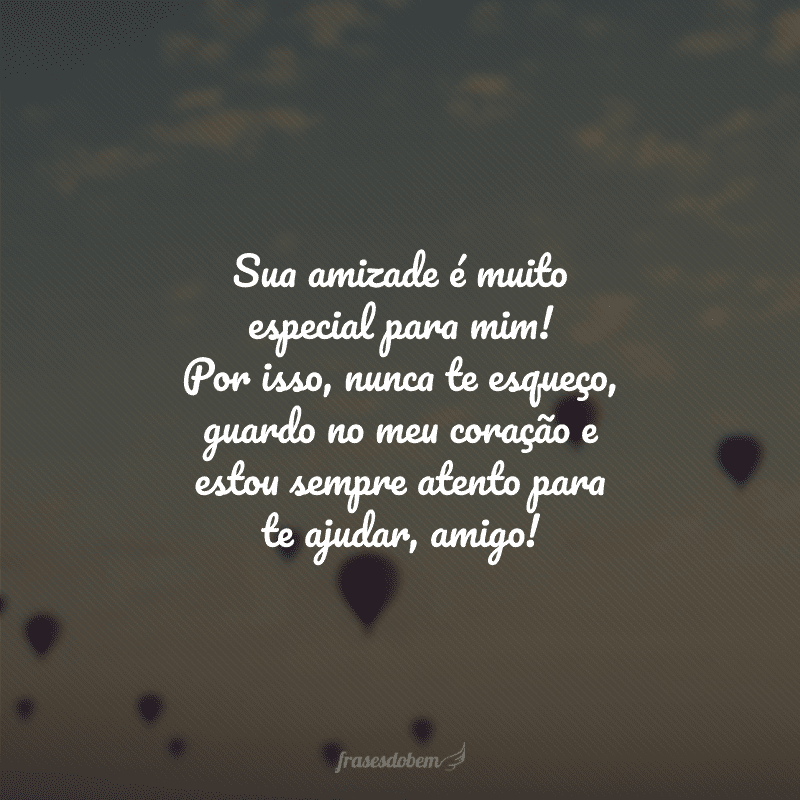 Sua amizade é muito especial para mim! Por isso, nunca te esqueço, guardo no meu coração e estou sempre atento para te ajudar, amigo!