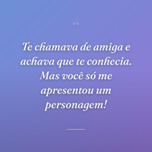 Te chamava de amiga e achava que te conhecia. Mas você só me apresentou um personagem!