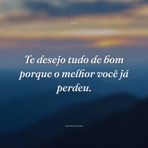 Te desejo tudo de bom porque o melhor você já perdeu.