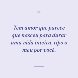 Tem amor que parece que nasceu para durar uma vida inteira, tipo o meu por você.