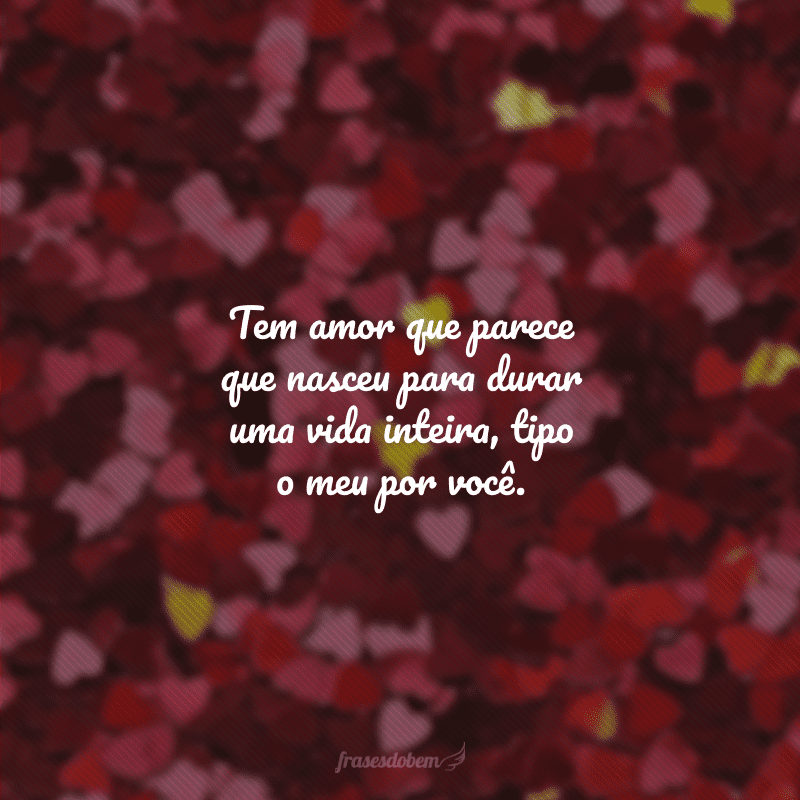 Tem amor que parece que nasceu para durar uma vida inteira, tipo o meu por você.