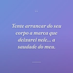 Tente arrancar do seu corpo a marca que deixarei nele… a saudade do meu.