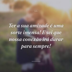 Ter a sua amizade é uma sorte imensa! E sei que nossa conexão irá durar para sempre!