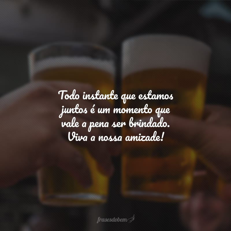 Todo instante que estamos juntos é um momento que vale a pena ser brindado. Viva a nossa amizade!