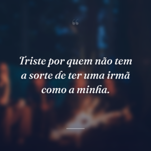 Triste por quem não tem a sorte de ter uma irmã como a minha.
