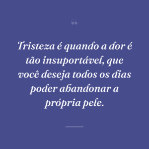 Tristeza é quando a dor é tão insuportável, que você deseja todos os dias poder abandonar a própria pele.