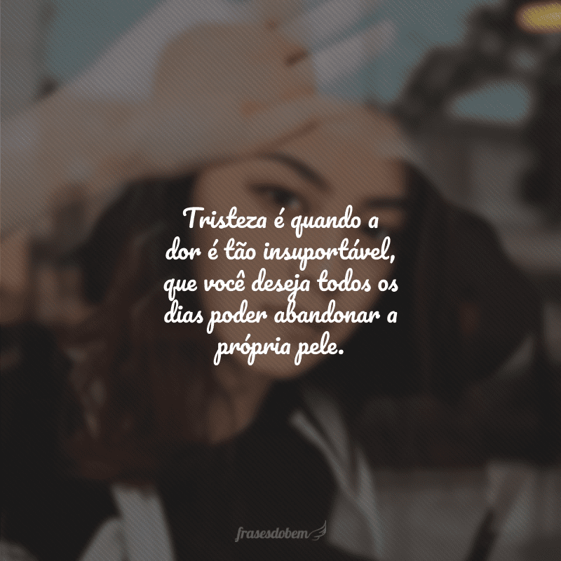 Tristeza é quando a dor é tão insuportável, que você deseja todos os dias poder abandonar a própria pele. 