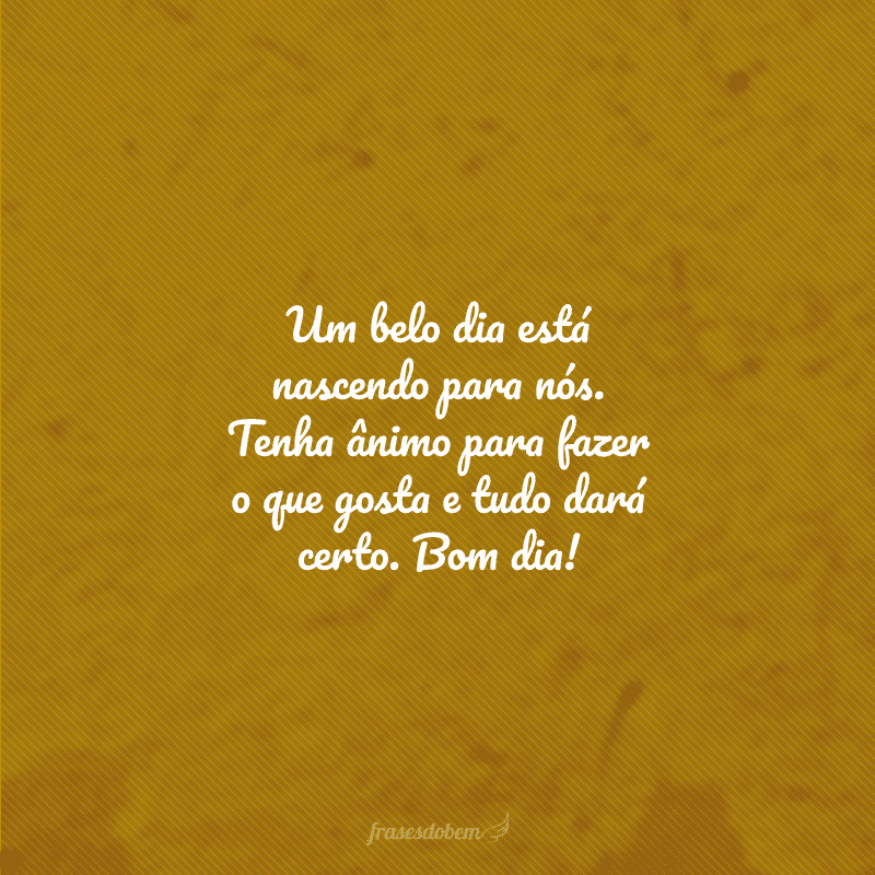 Um belo dia está nascendo para nós. Tenha ânimo para fazer o que gosta e tudo dará certo. Bom dia!