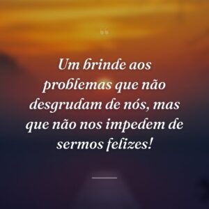 Um brinde aos problemas que não desgrudam de nós, mas que não nos impedem de sermos felizes!