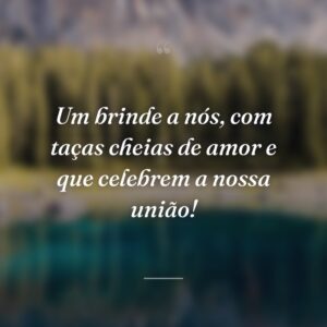 Um brinde a nós, com taças cheias de amor e que celebrem a nossa união!