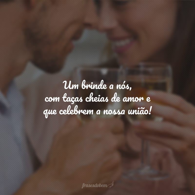 Um brinde a nós, com taças cheias de amor e que celebrem a nossa união!