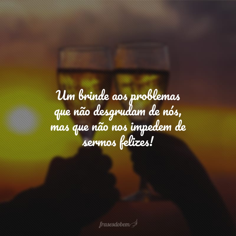 Um brinde aos problemas que não desgrudam de nós, mas que não nos impedem de sermos felizes!