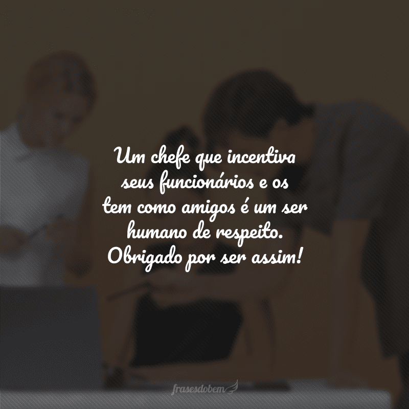 Um chefe que incentiva seus funcionários e os tem como amigos é um ser humano de respeito. Obrigado por ser assim!