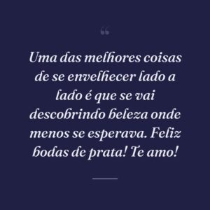 Uma das melhores coisas de se envelhecer lado a lado é que se vai descobrindo beleza onde menos se esperava. Feliz bodas de prata! Te amo!