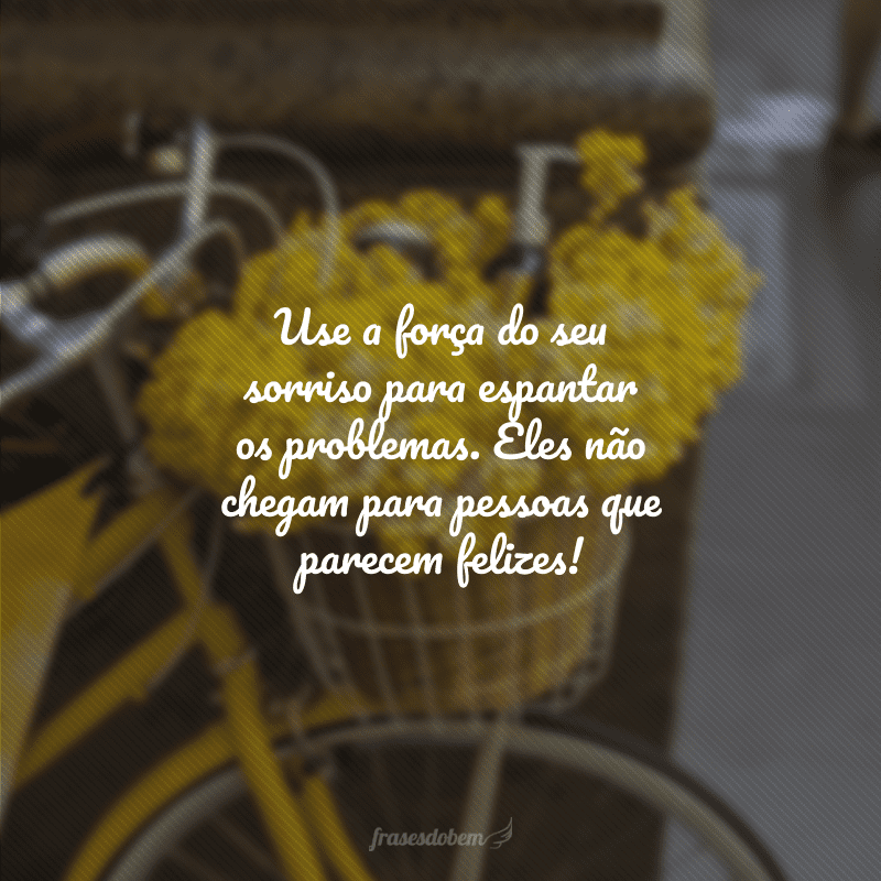 Use a força do seu sorriso para espantar os problemas. Eles não chegam para pessoas que parecem felizes!