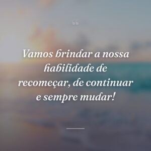 Vamos brindar a nossa habilidade de recomeçar, de continuar e sempre mudar!
