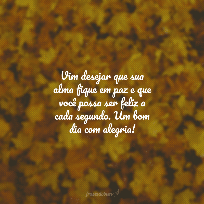 Vim desejar que sua alma fique em paz e que você possa ser feliz a cada segundo. Um bom dia com alegria!