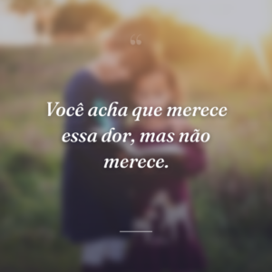 Você acha que merece essa dor, mas não merece.