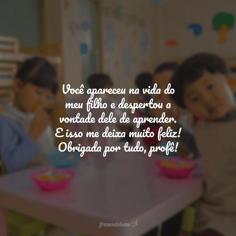 Você apareceu na vida do meu filho e despertou a vontade dele de aprender. E isso me deixa muito feliz! Obrigada por tudo, profê!